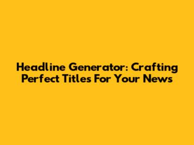 Headline Generator: Crafting Perfect Titles For Your News