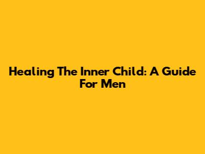 Healing The Inner Child: A Guide For Men