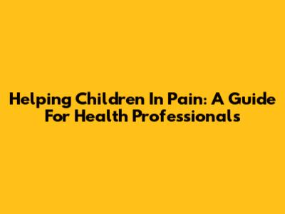 Helping Children In Pain: A Guide For Health Professionals