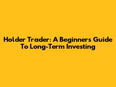 Holder Trader: A Beginner's Guide To Long-Term Investing
