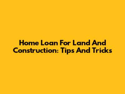 Home Loan For Land And Construction: Tips And Tricks