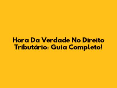 Hora Da Verdade No Direito Tributário: Guia Completo!