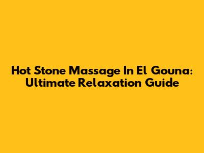 Hot Stone Massage In El Gouna: Ultimate Relaxation Guide