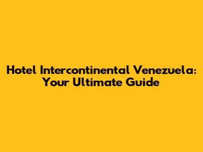 Hotel Intercontinental Venezuela: Your Ultimate Guide