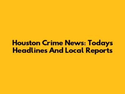 Houston Crime News: Today's Headlines And Local Reports