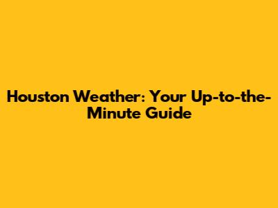 Houston Weather: Your Up-to-the-Minute Guide