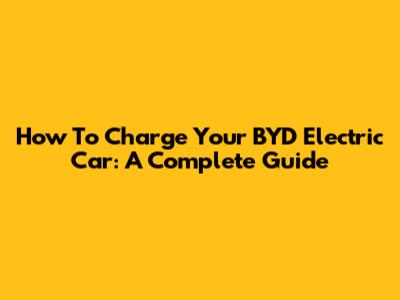 How To Charge Your BYD Electric Car: A Complete Guide