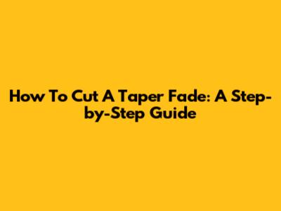 How To Cut A Taper Fade: A Step-by-Step Guide