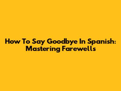 How To Say Goodbye In Spanish: Mastering Farewells