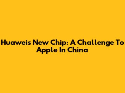 Huawei's New Chip: A Challenge To Apple In China