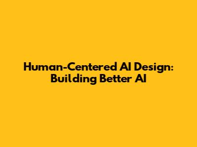 Human-Centered AI Design: Building Better AI