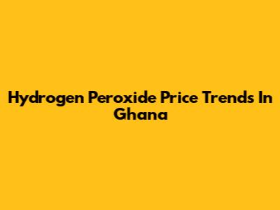 Hydrogen Peroxide Price Trends In Ghana