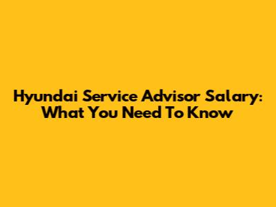 Hyundai Service Advisor Salary: What You Need To Know