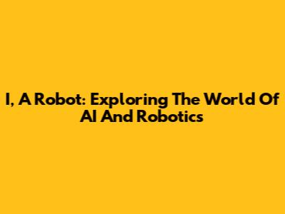 I, A Robot: Exploring The World Of AI And Robotics