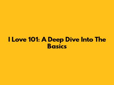 I Love 101: A Deep Dive Into The Basics