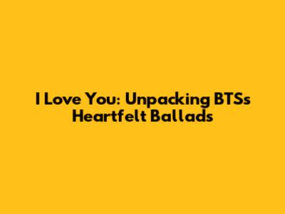 I Love You: Unpacking BTS's Heartfelt Ballads
