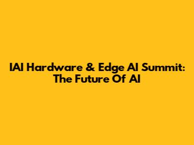 IAI Hardware & Edge AI Summit: The Future Of AI
