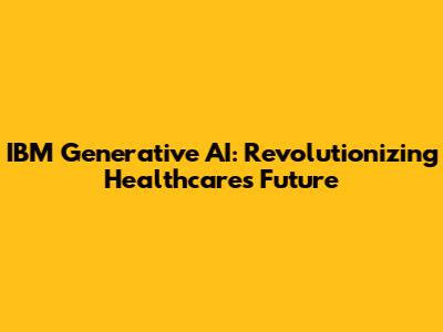 IBM Generative AI: Revolutionizing Healthcare's Future