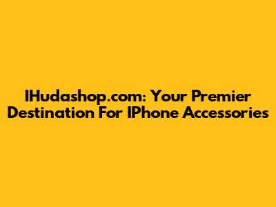 IHudashop.com: Your Premier Destination For IPhone Accessories