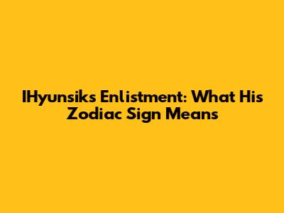 IHyunsik's Enlistment: What His Zodiac Sign Means