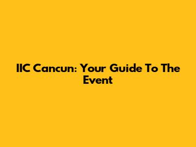 IIC Cancun: Your Guide To The Event