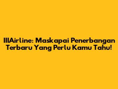 IIIAirline: Maskapai Penerbangan Terbaru Yang Perlu Kamu Tahu!