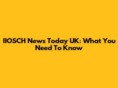 IIOSCH News Today UK: What You Need To Know