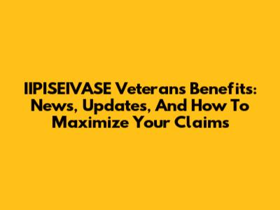 IIPISEIVASE Veterans Benefits: News, Updates, And How To Maximize Your Claims