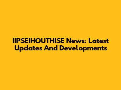 IIPSEIHOUTHISE News: Latest Updates And Developments