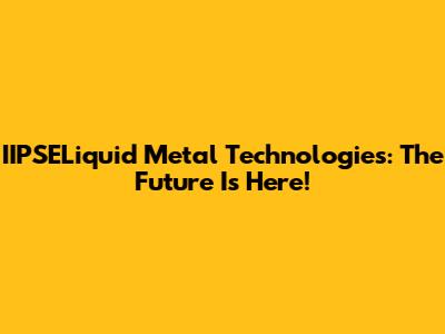 IIPSELiquid Metal Technologies: The Future Is Here!