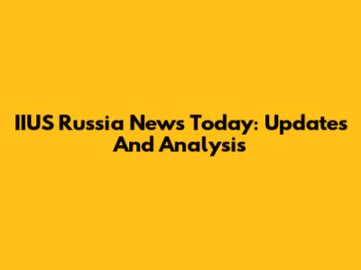 IIUS Russia News Today: Updates And Analysis