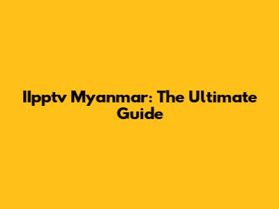IIpptv Myanmar: The Ultimate Guide
