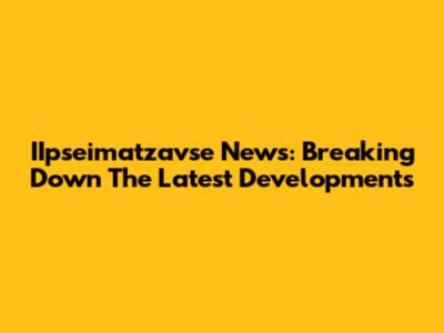 IIpseimatzavse News: Breaking Down The Latest Developments