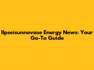 IIpseisunnovase Energy News: Your Go-To Guide