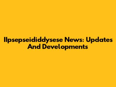 IIpsepseididdysese News: Updates And Developments