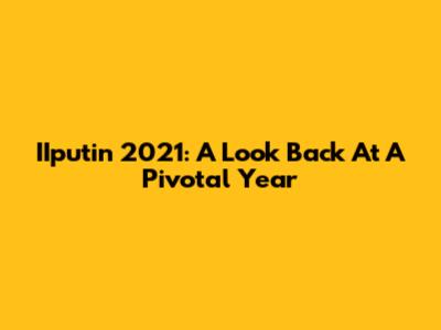 IIputin 2021: A Look Back At A Pivotal Year