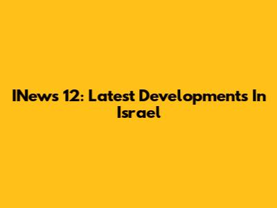 INews 12: Latest Developments In Israel
