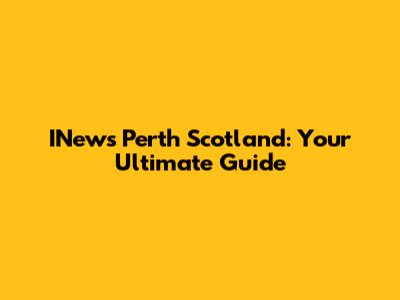 INews Perth Scotland: Your Ultimate Guide