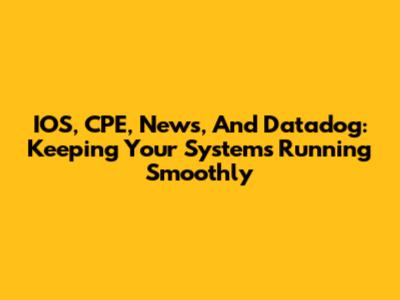 IOS, CPE, News, And Datadog: Keeping Your Systems Running Smoothly