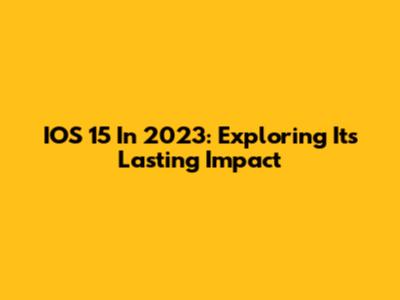 IOS 15 In 2023: Exploring Its Lasting Impact