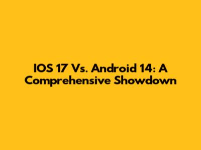 IOS 17 Vs. Android 14: A Comprehensive Showdown