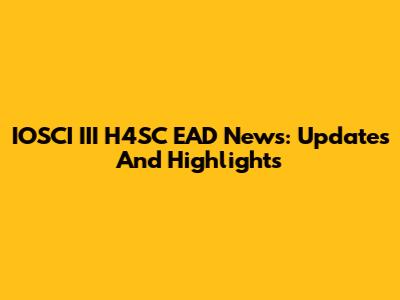 IOSCI III H4SC EAD News: Updates And Highlights