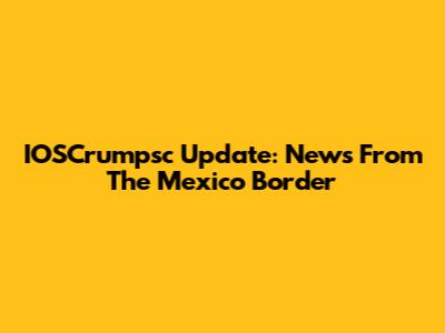 IOSCrumpsc Update: News From The Mexico Border