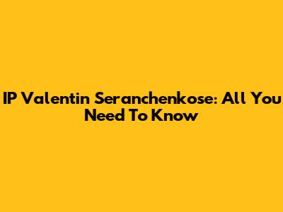 IP Valentin Seranchenkose: All You Need To Know