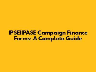 IPSEIIPASE Campaign Finance Forms: A Complete Guide