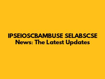 IPSEIOSCBAMBUSE SELABSCSE News: The Latest Updates