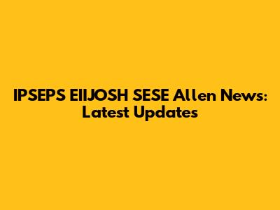 IPSEPS EIIJOSH SESE Allen News: Latest Updates
