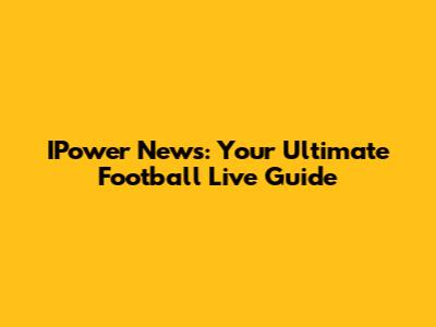 IPower News: Your Ultimate Football Live Guide