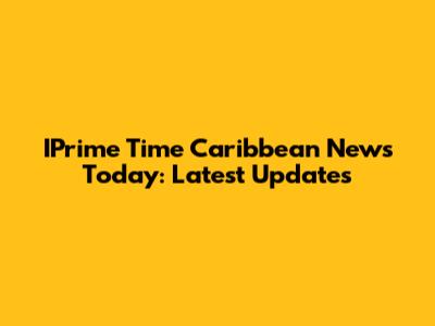 IPrime Time Caribbean News Today: Latest Updates