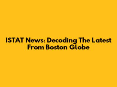 ISTAT News: Decoding The Latest From Boston Globe